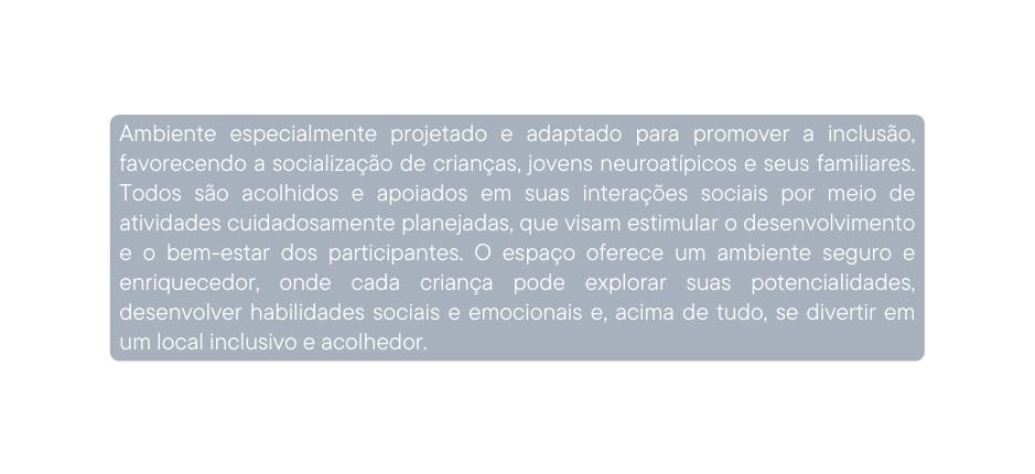 Ambiente especialmente projetado e adaptado para promover a inclusão favorecendo a socialização de crianças jovens neuroatípicos e seus familiares Todos são acolhidos e apoiados em suas interações sociais por meio de atividades cuidadosamente planejadas que visam estimular o desenvolvimento e o bem estar dos participantes O espaço oferece um ambiente seguro e enriquecedor onde cada criança pode explorar suas potencialidades desenvolver habilidades sociais e emocionais e acima de tudo se divertir em um local inclusivo e acolhedor