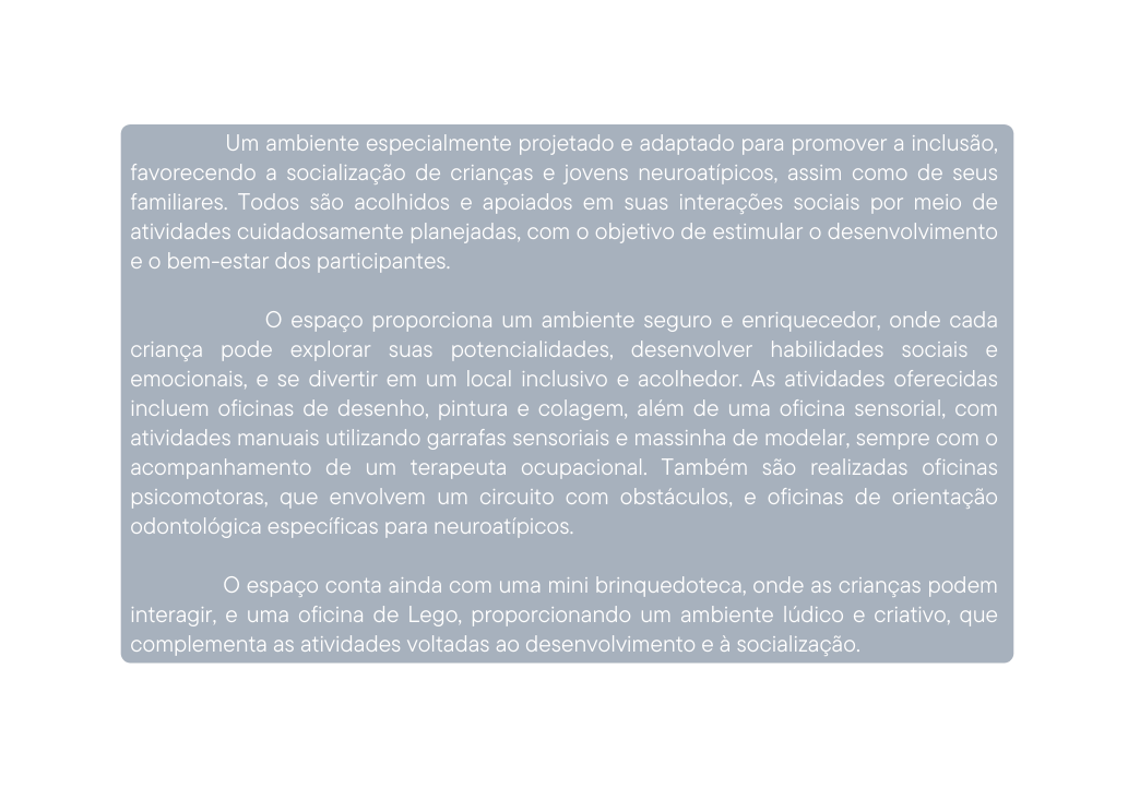 Um ambiente especialmente projetado e adaptado para promover a inclusão favorecendo a socialização de crianças e jovens neuroatípicos assim como de seus familiares Todos são acolhidos e apoiados em suas interações sociais por meio de atividades cuidadosamente planejadas com o objetivo de estimular o desenvolvimento e o bem estar dos participantes O espaço proporciona um ambiente seguro e enriquecedor onde cada criança pode explorar suas potencialidades desenvolver habilidades sociais e emocionais e se divertir em um local inclusivo e acolhedor As atividades oferecidas incluem oficinas de desenho pintura e colagem além de uma oficina sensorial com atividades manuais utilizando garrafas sensoriais e massinha de modelar sempre com o acompanhamento de um terapeuta ocupacional Também são realizadas oficinas psicomotoras que envolvem um circuito com obstáculos e oficinas de orientação odontológica específicas para neuroatípicos O espaço conta ainda com uma mini brinquedoteca onde as crianças podem interagir e uma oficina de Lego proporcionando um ambiente lúdico e criativo que complementa as atividades voltadas ao desenvolvimento e à socialização